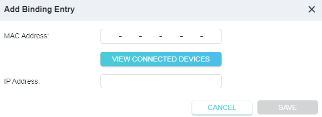 A dialog box titled "Add Binding Entry" in a network configuration interface. The form provides input fields for a device's MAC Address and a desired IP Address, a turquoise button labeled "VIEW CONNECTED DEVICES", a "CANCEL" button, and a grayed-out "SAVE" button.