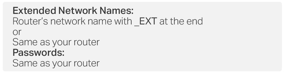 Extended Network Names: Router’s network name with _EXT at the end or Same as your router Passwords: Same as your router