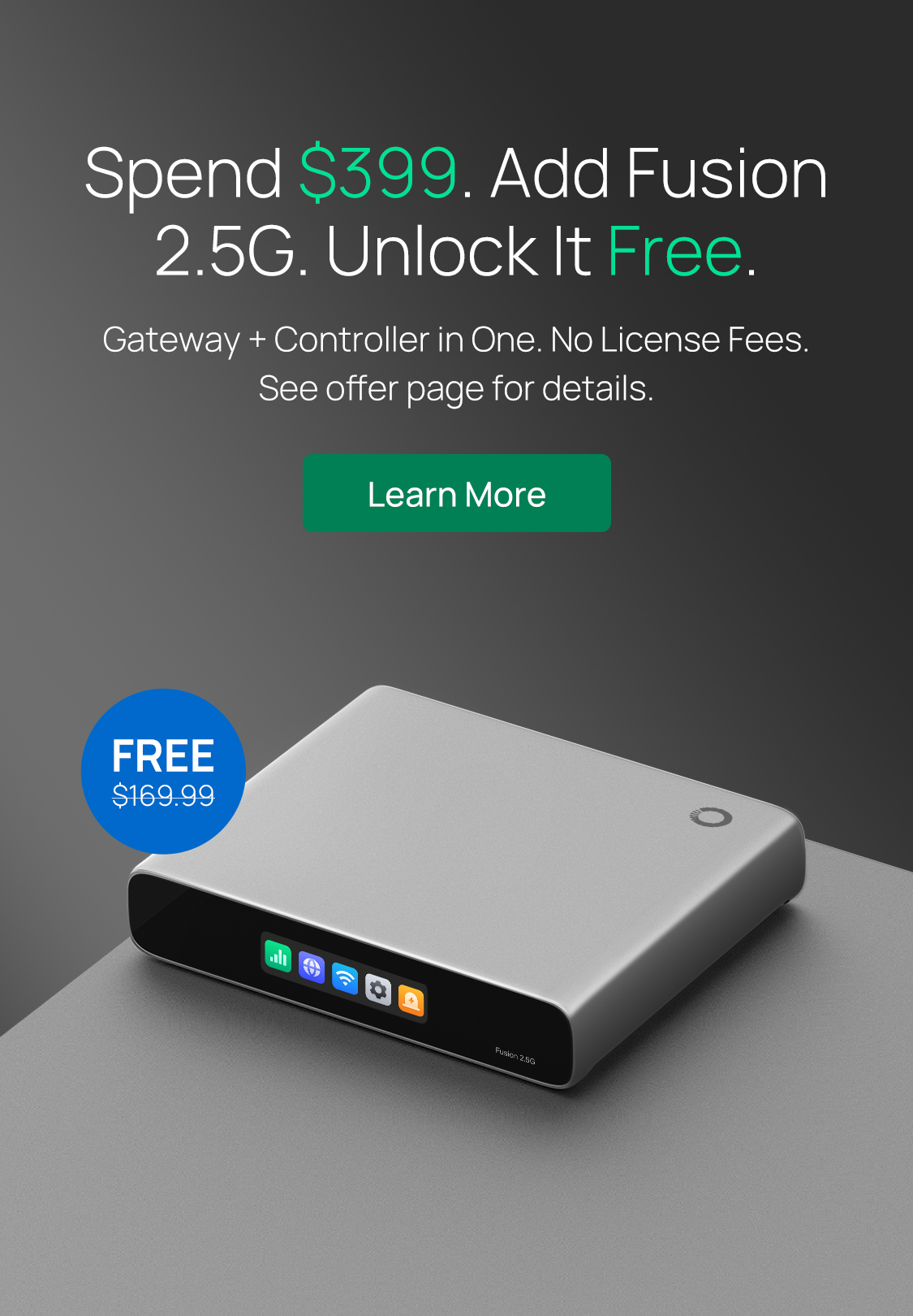 Spend $399. Add Fusion 2.5G. Unlock It Free. /
Gateway + Controller in One. No License Fees. See offer page for details. / Learn More