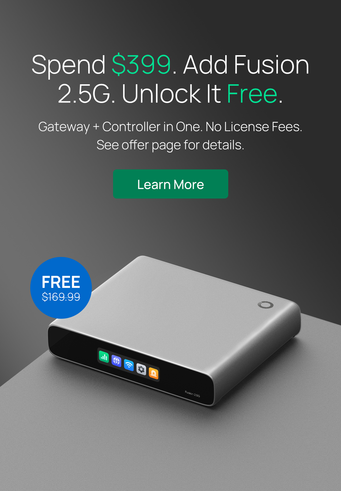 Spend $399. Add Fusion 2.5G. Unlock It Free. /
Gateway + Controller in One. No License Fees. See offer page for details. / Learn More