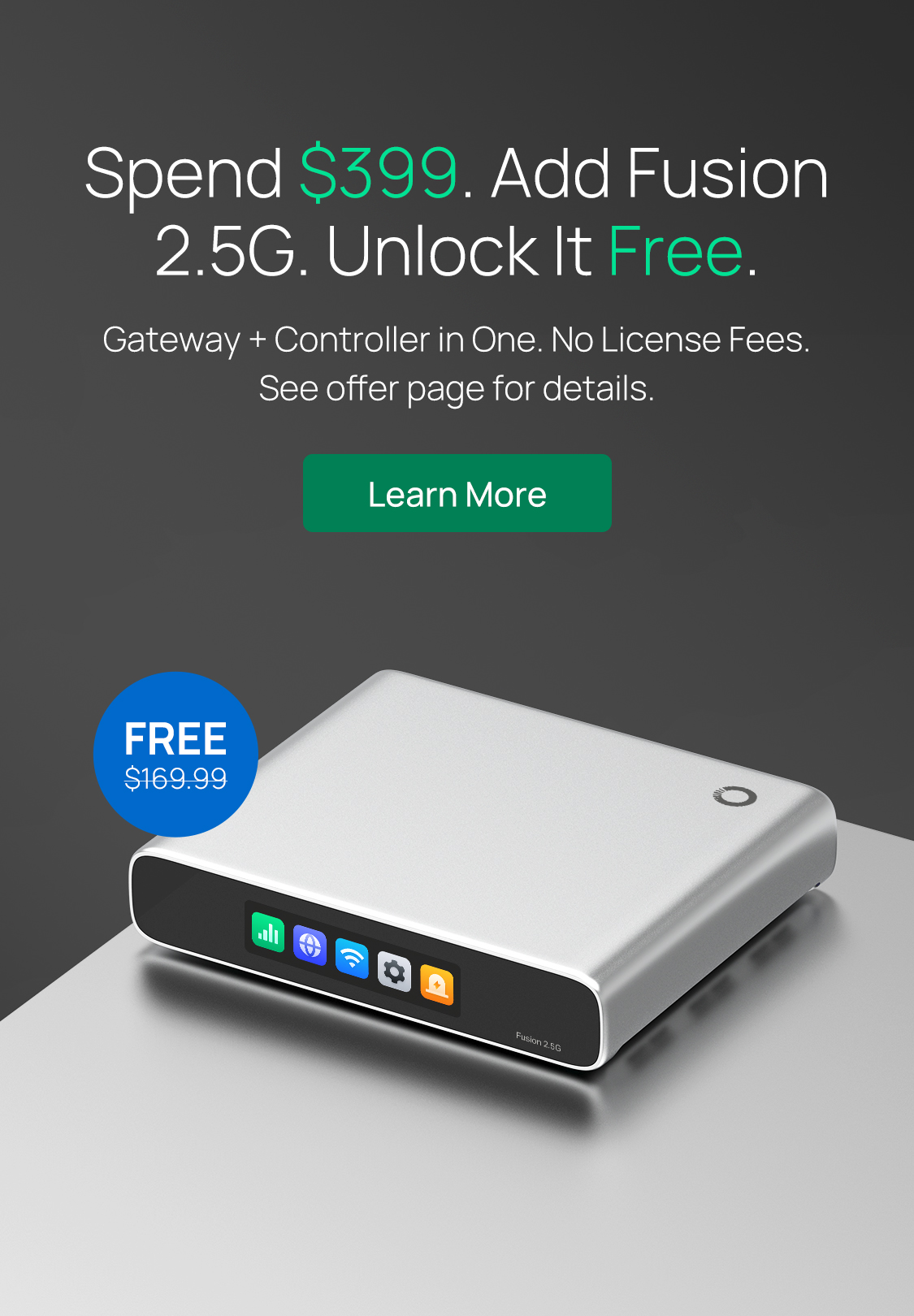 Spend $399. Add Fusion 2.5G. Unlock It Free. /
Gateway + Controller in One. No License Fees. See offer page for details. / Learn More
