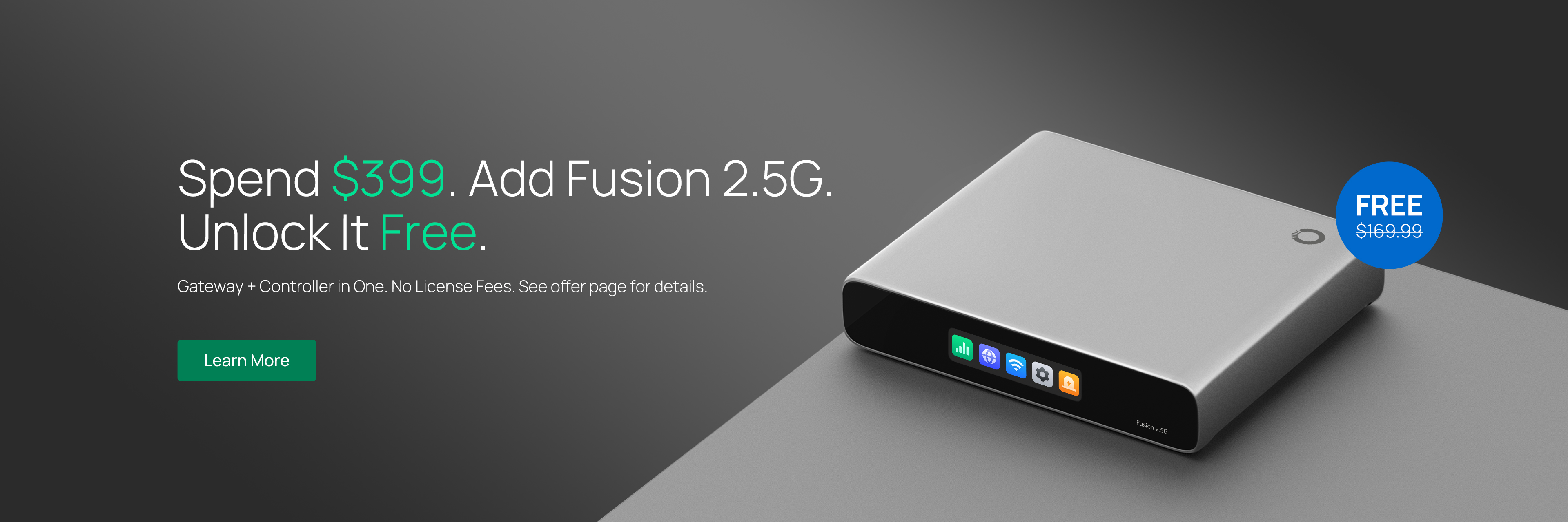 Spend $399. Add Fusion 2.5G. Unlock It Free. /
Gateway + Controller in One. No License Fees. See offer page for details. / Learn More