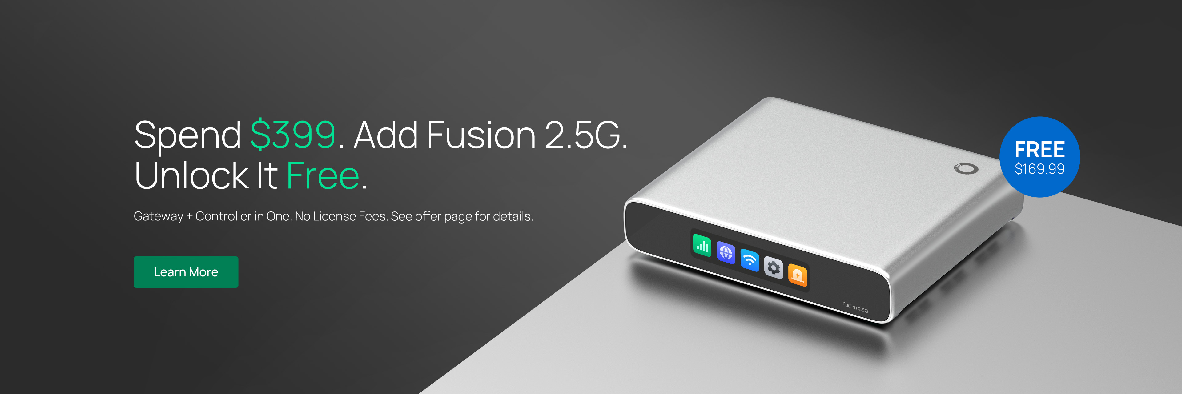 Spend $399. Add Fusion 2.5G. Unlock It Free. /
Gateway + Controller in One. No License Fees. See offer page for details. / Learn More